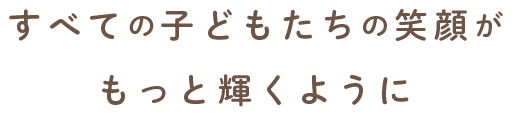 すべての子どもたちの笑顔がもっと輝くように